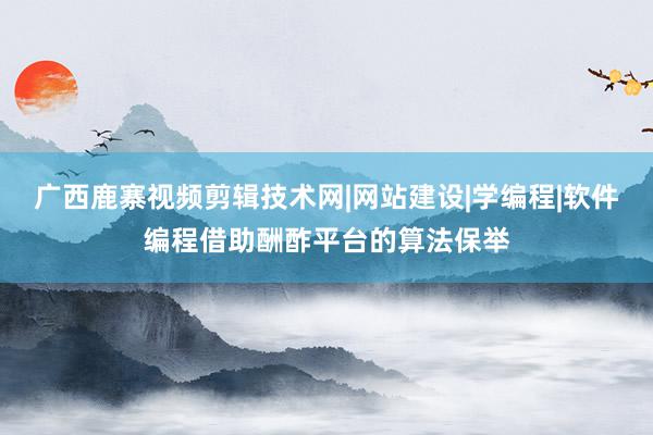 广西鹿寨视频剪辑技术网|网站建设|学编程|软件编程借助酬酢平台的算法保举